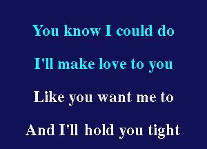You know I could do
I'll make love to you

Like you want me to

And I'll hold you tight