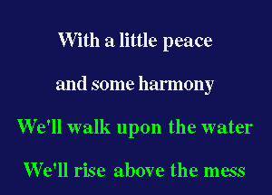 W ith a little peace

and some harmony

We'll walk upon the water

We'll rise above the mess