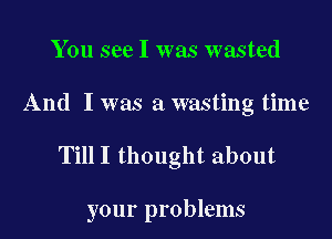 You see I was wasted

And I was a wasting time

TillI thought about

your problems