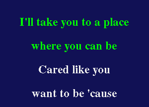 I'll take you to a place

where you can be

Cared like you

want to be 'cause