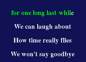 for one long last while
We can laugh about

How time really flies

We won't say goodbye