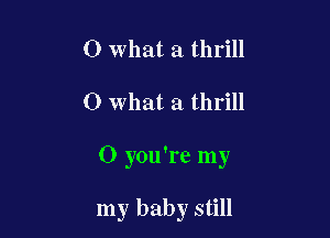 0 what a thrill

0 what a thrill

O you're my

my baby still