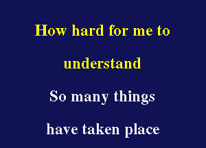 How hard for me to

understand

So many things

have taken place