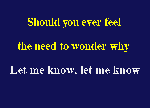 Should you ever feel

the need to wonder why

Let me know, let me know
