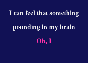I can feel that something

pounding in my brain