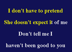 I don't have to pretend
She doesn't expect it of me

Don't tell me I

haven't been good to you