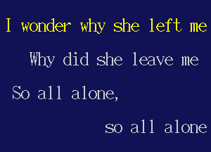 I wonder why she left me
Why did she leave me

So all alone,

so all alone