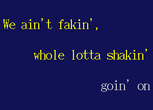 We ain t fakin,,

whole lotta shakin,

goin, on