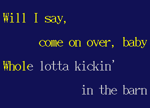 Will I say,

come on over, baby

Whole lotta kickin'

in the barn