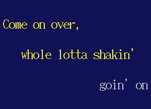 Come on over,

whole lotta shakin,

goin, on