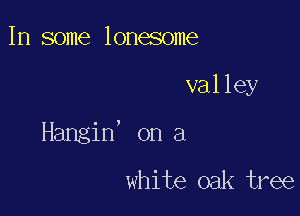 In some lonesome

valley

Hangin' on a
white oak tree