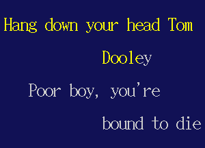 Hang down your head Tbm
Dooley

Poor boy, you,re
bound to die
