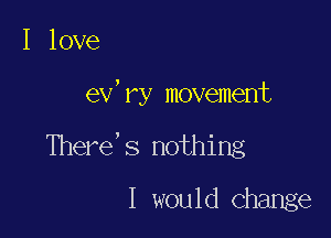 I love

ev'ry movement

There's nothing
I would Change