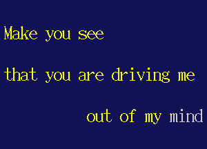 Make you see

that you are driving me

out of my mind