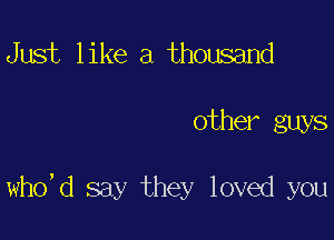 Just like a thousand

other guys

who,d say they loved you