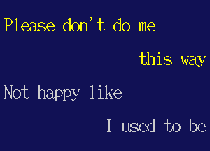 Please don,t do me

this way

Not happy like
I used to be