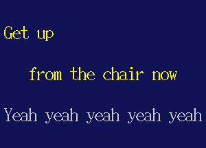 Get up

from the Chair now

Yeah yeah yeah yeah yeah