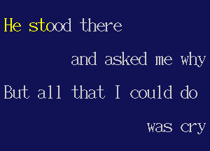 He stood there
and asked me why

But all that I could do

was cry