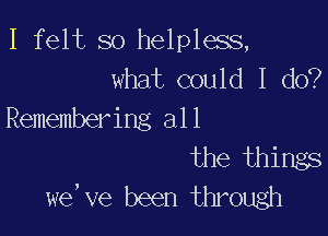 I felt so helpless,
what could I do?

Remembering all
the things
we, we been through