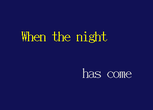 When the night

has come