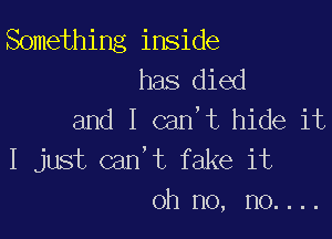 Something inside
has died
and I can,t hide it

I just can't fake it
oh no, no....