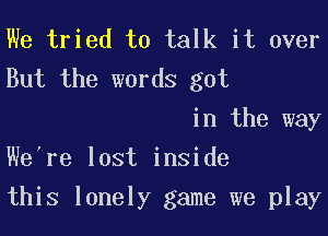 We tried to talk it over
But the words got

in the way
We're lost inside

this lonely game we play