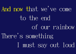 And now that we,ve come
to the end

of our rainbow
There's something
I must say out loud