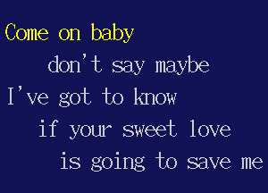 Come on baby
don,t say maybe

I,ve got to know
if your sweet love
is going to save me