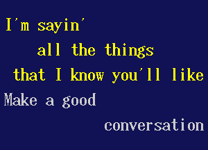 Itm sayin'
all the things
that I know you'll like

Make a good
conversation