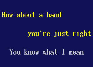 How about a hand

you're just right

You know what I mean