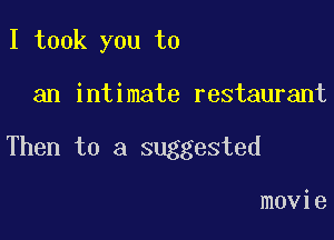 I took you to

an intimate restaurant

Then to a suggested

movie