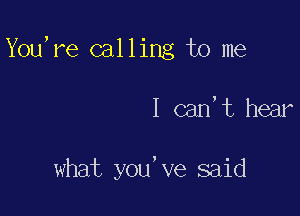 You,re calling to me

I can,t hear

what you've said