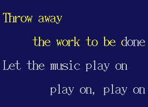 Throw away
the work to be done

Let the music play on

play on, play on