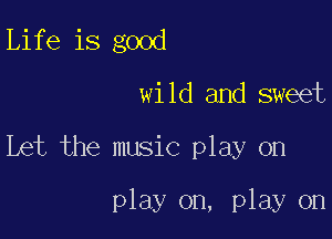 Life is good
wild and sweet

Let the music play on

play on, play on