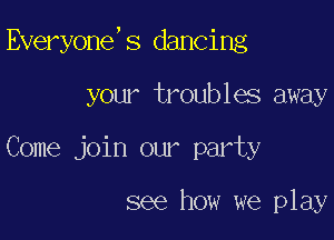 Everyone,s dancing

your troubles away
Come join our party

see how we play