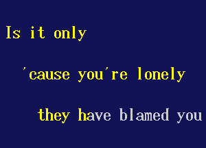 Is it only

)cause you re lonely

they have blamed you