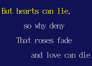 But hearts can lie,

so why deny
That roses fade

and love can die