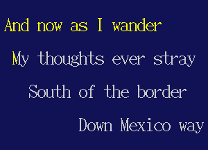 And now as I wander

My thoughts ever stray

South of the border

Down Mexico way