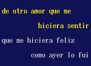 de otro amor que me

hiciera sentir

que me hiciera feliz

como ayer lo fui