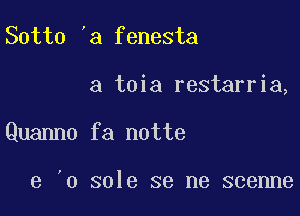 Sotto 'a fenesta

a toia restarria,

Quanno fa notte

e '0 sole se me scenne