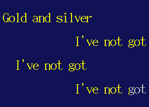 Gold and silver

I've not got

I,ve not got

I,ve not got