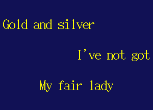Gold and silver

I,ve not got

My fair lady