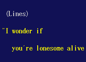 (Lines)

I wonder if

you're lonesome alive