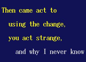 Then came act to
using the change,
you act strange,

and why I never know