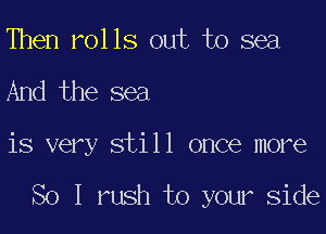 Then rolls out to sea

And the sea

is very still once more

So I rush to your Side