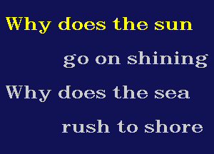 Why does the sun
go on shining
Why does the sea

rush to shore