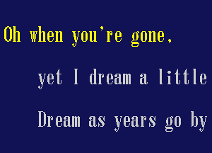 Oh when you're gone.

yet I dream a little

Dream as years go by