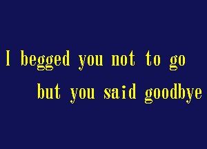 I begged you not to go

but you said goodbye