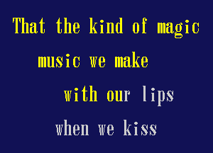 That the kind of magic

music we make
with our lips

when we kiss