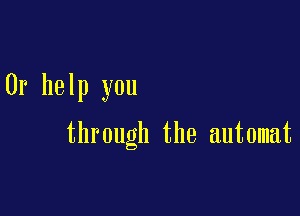 Or help you

through the automat